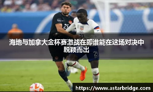 海地与加拿大金杯赛激战在即谁能在这场对决中脱颖而出