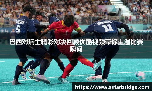 巴西对瑞士精彩对决回顾优酷视频带你重温比赛瞬间