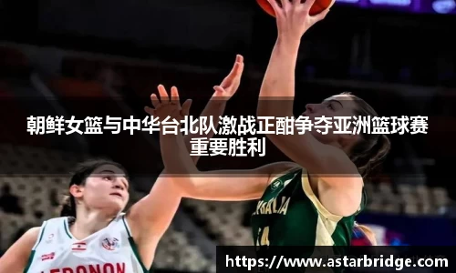 朝鲜女篮与中华台北队激战正酣争夺亚洲篮球赛重要胜利
